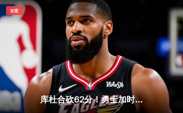 库杜合砍62分！勇士加时险胜凯尔特人，总决赛悬念再起